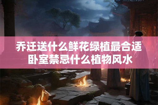 乔迁送什么鲜花绿植最合适 卧室禁忌什么植物风水