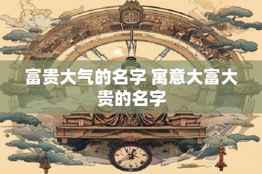 富贵大气的名字 寓意大富大贵的名字