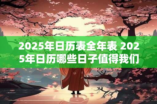 2025年日历表全年表 2025年日历哪些日子值得我们特别关注 2025年日历表全年表 2025年日历哪些日子值得我们特别关注