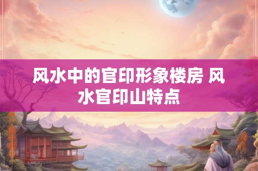 风水中的官印形象楼房 风水官印山特点