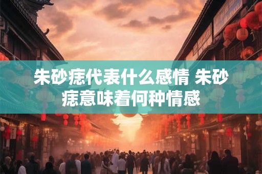 朱砂痣代表什么感情 朱砂痣意味着何种情感 朱砂痣代表什么感情 朱砂痣意味着何种情感