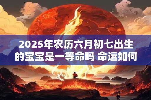 2025年农历六月初七出生的宝宝是一等命吗 命运如何 2025年农历六月初七出生的宝宝是一等命吗 命运如何