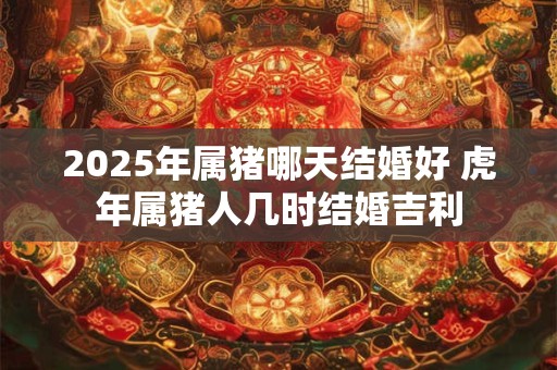 2025年属猪哪天结婚好 虎年属猪人几时结婚吉利