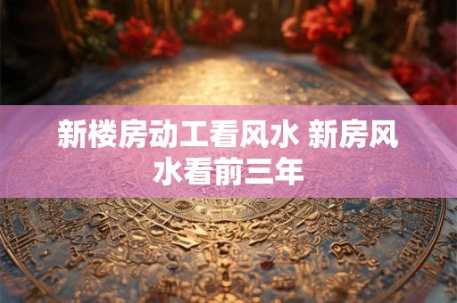 新楼房动工看风水 新房风水看前三年