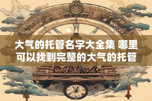 大气的托管名字大全集 哪里可以找到完整的大气的托管名字大全集
