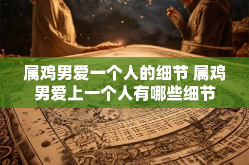 属鸡男爱一个人的细节 属鸡男爱上一个人有哪些细节