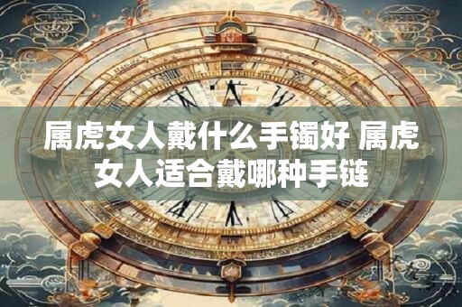 属虎女人戴什么手镯好 属虎女人适合戴哪种手链