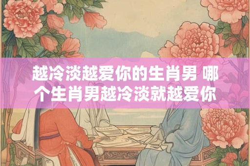 越冷淡越爱你的生肖男 哪个生肖男越冷淡就越爱你