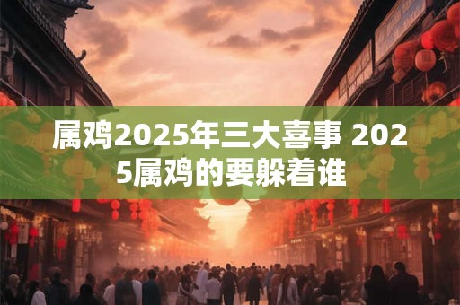 属鸡2025年三大喜事 2025属鸡的要躲着谁
