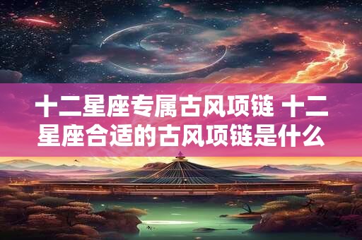 十二星座专属古风项链 十二星座合适的古风项链是什么