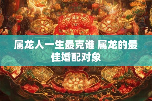 属龙人一生最克谁 属龙的最佳婚配对象