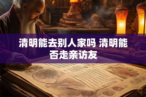 清明能去别人家吗 清明能否走亲访友