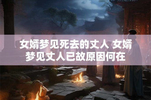 女婿梦见死去的丈人 女婿梦见丈人已故原因何在