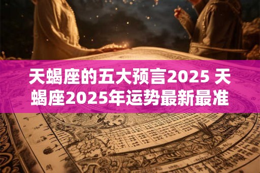 天蝎座的五大预言2025 天蝎座2025年运势最新最准预测 天蝎座的五大预言2025 天蝎座2025年运势最新最准预测