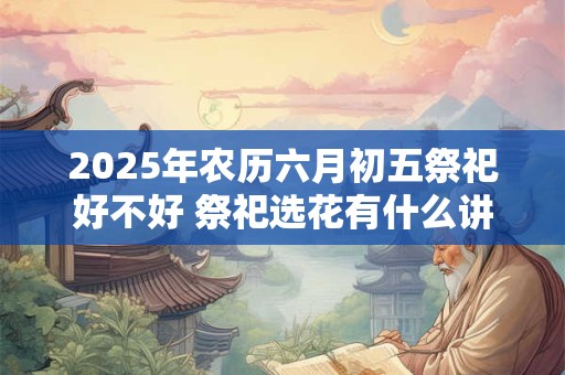 2025年农历六月初五祭祀好不好 祭祀选花有什么讲究