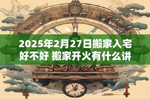 2025年2月27日搬家入宅好不好 搬家开火有什么讲究