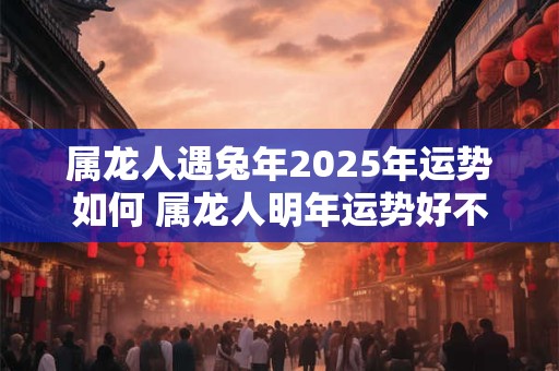 属龙人遇兔年2025年运势如何 属龙人明年运势好不好