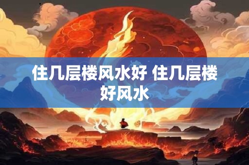 住几层楼风水好 住几层楼好风水