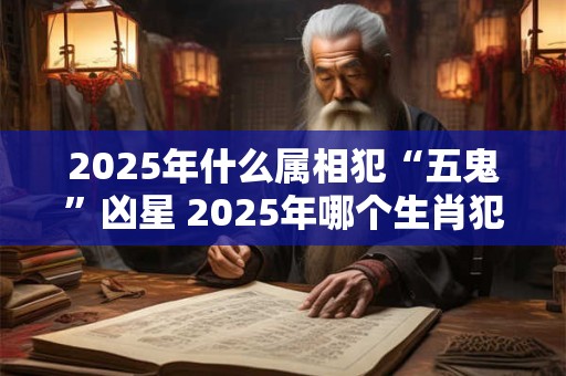 2025年什么属相犯“五鬼”凶星 2025年哪个生肖犯五鬼