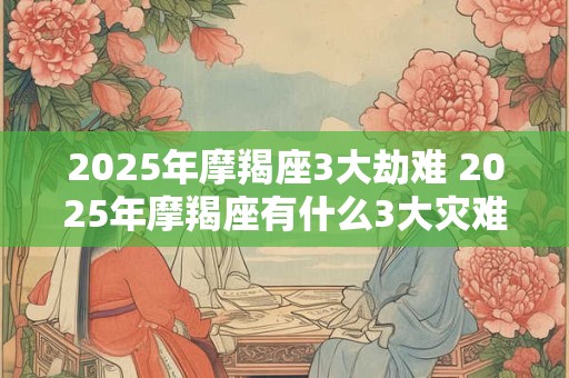 2025年摩羯座3大劫难 2025年摩羯座有什么3大灾难