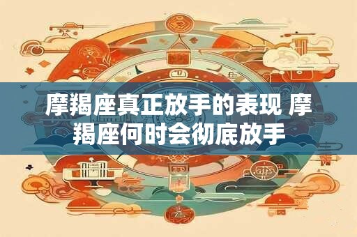 摩羯座真正放手的表现 摩羯座何时会彻底放手