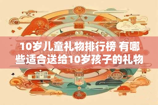 10岁儿童礼物排行榜 有哪些适合送给10岁孩子的礼物排行榜