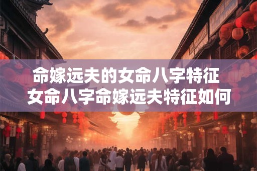 命嫁远夫的女命八字特征 女命八字命嫁远夫特征如何