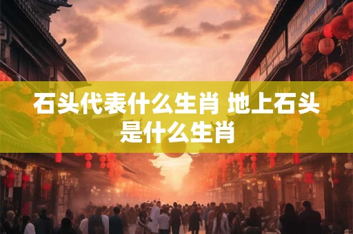 石头代表什么生肖 地上石头是什么生肖