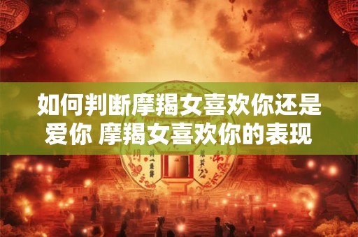 如何判断摩羯女喜欢你还是爱你 摩羯女喜欢你的表现超准