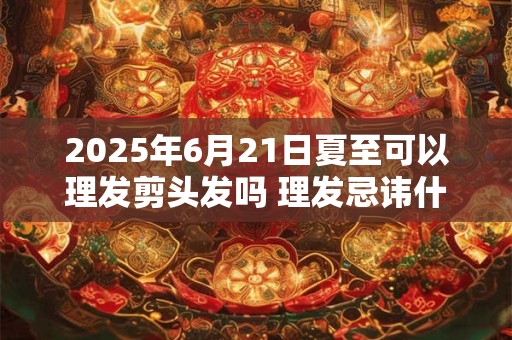 2025年6月21日夏至可以理发剪头发吗 理发忌讳什么日子