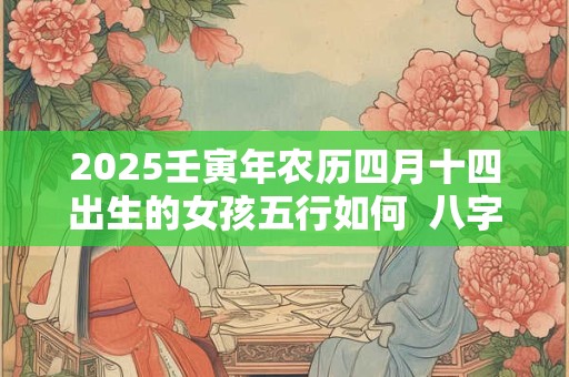 2025壬寅年农历四月十四出生的女孩五行如何  八字高分起名 2025壬寅年农历四月十四出生的女孩五行如何  八字高分起名
