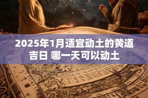2025年1月适宜动土的黄道吉日 哪一天可以动土 2025年1月适宜动土的黄道吉日 哪一天可以动土