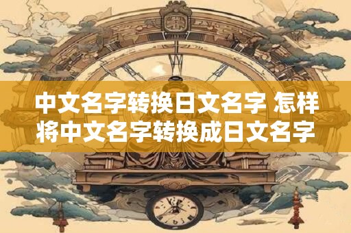 中文名字转换日文名字 怎样将中文名字转换成日文名字