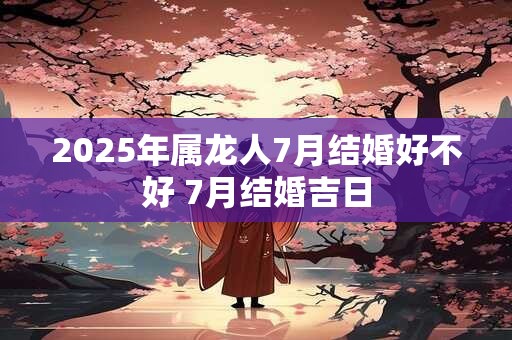2025年属龙人7月结婚好不好 7月结婚吉日