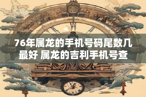 76年属龙的手机号码尾数几最好 属龙的吉利手机号查询
