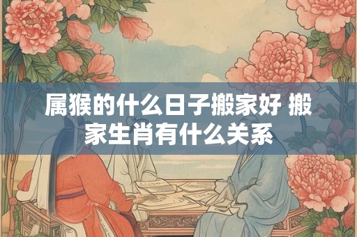 属猴的什么日子搬家好 搬家生肖有什么关系