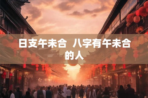 日支午未合  八字有午未合的人