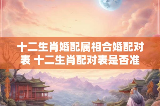 十二生肖婚配属相合婚配对表 十二生肖配对表是否准确