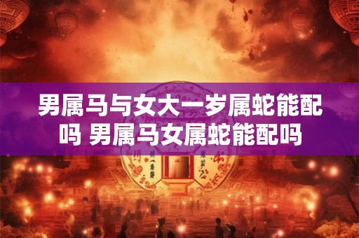 男属马与女大一岁属蛇能配吗 男属马女属蛇能配吗