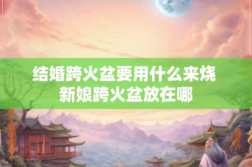 结婚跨火盆要用什么来烧 新娘跨火盆放在哪