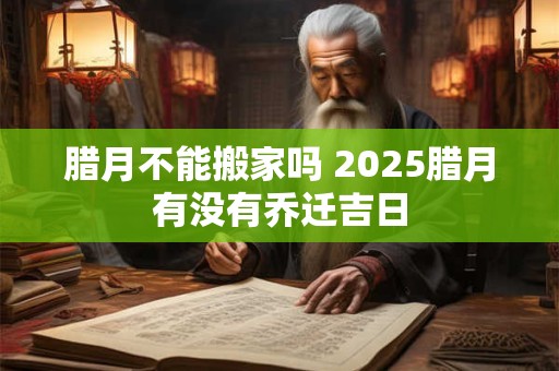 腊月不能搬家吗 2025腊月有没有乔迁吉日