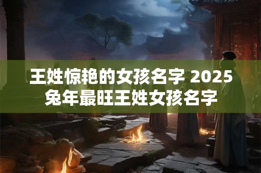 王姓惊艳的女孩名字 2025兔年最旺王姓女孩名字
