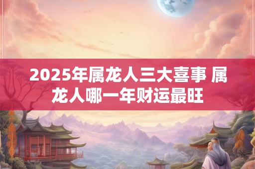 2025年属龙人三大喜事 属龙人哪一年财运最旺