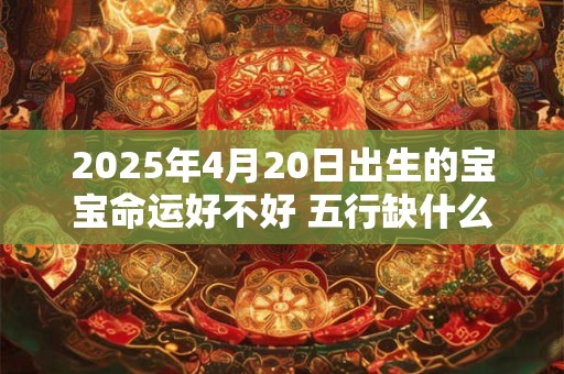 2025年4月20日出生的宝宝命运好不好 五行缺什么 2025年4月20日出生的宝宝命运好不好 五行缺什么