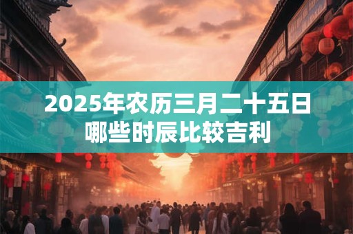 2025年农历三月二十五日哪些时辰比较吉利