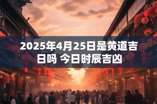 2025年4月25日是黄道吉日吗 今日时辰吉凶