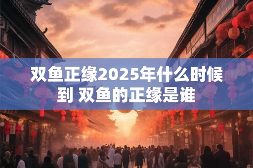 双鱼正缘2025年什么时候到 双鱼的正缘是谁