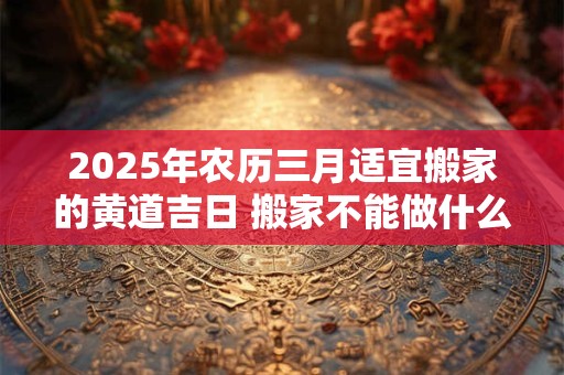 2025年农历三月适宜搬家的黄道吉日 搬家不能做什么