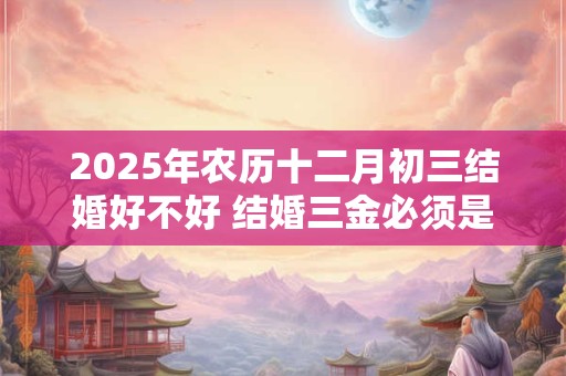 2025年农历十二月初三结婚好不好 结婚三金必须是黄金吗