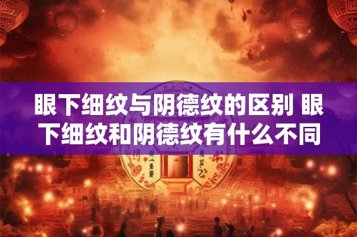 眼下细纹与阴德纹的区别 眼下细纹和阴德纹有什么不同